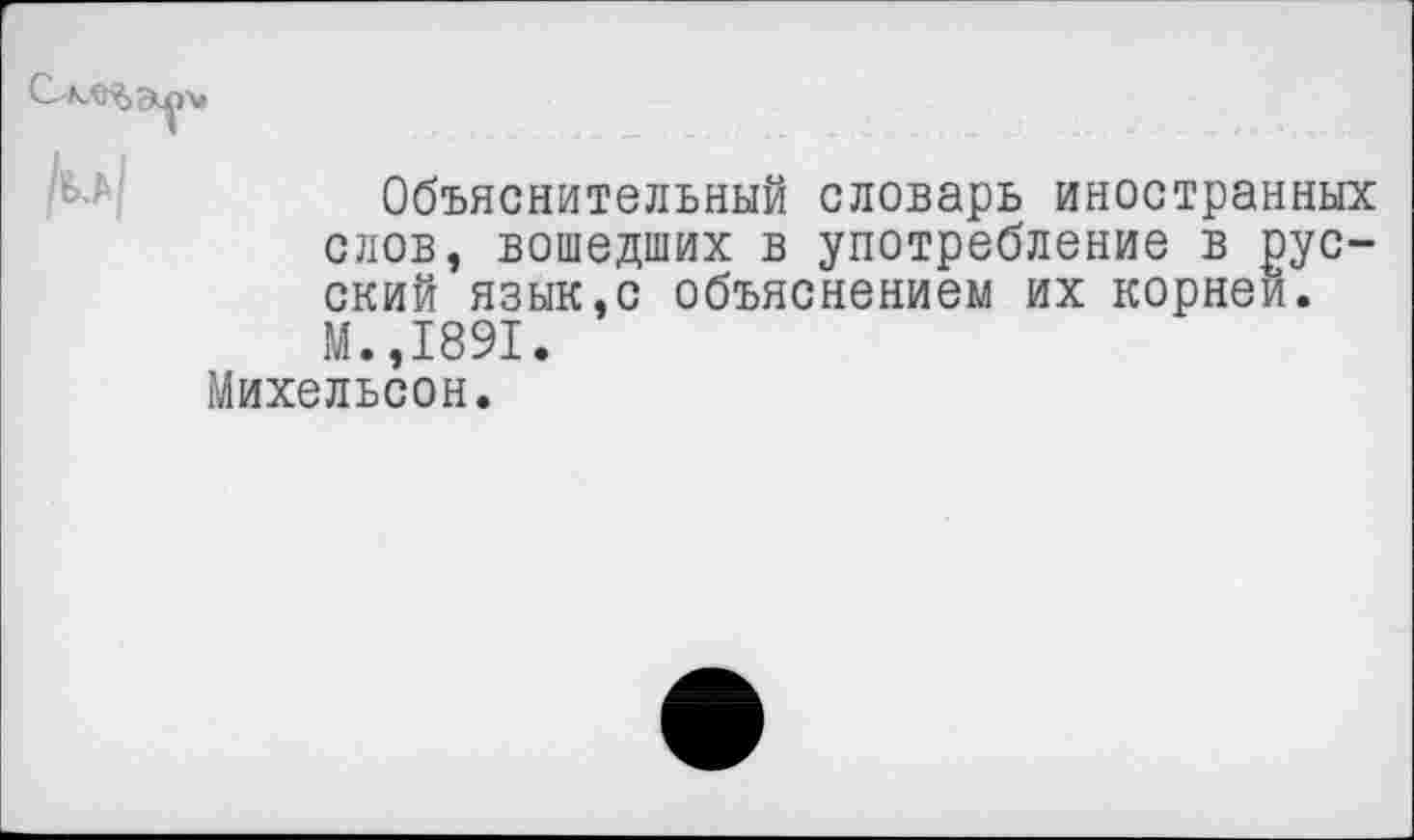 ﻿Объяснительный словарь иностранных слов, вошедших в употребление в русский язык,с объяснением их корней. М.,1891.
Михельсон.